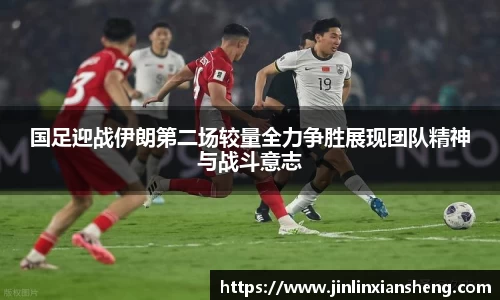 国足迎战伊朗第二场较量全力争胜展现团队精神与战斗意志