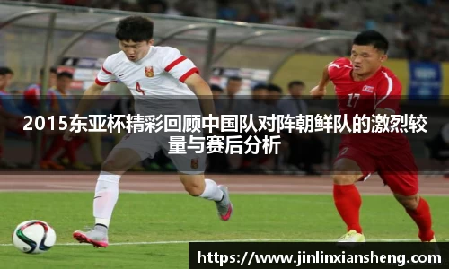 2015东亚杯精彩回顾中国队对阵朝鲜队的激烈较量与赛后分析